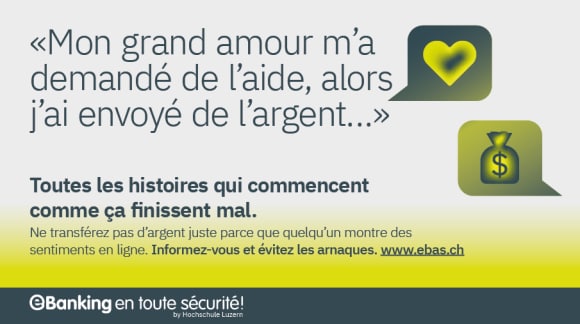 Illustration bulle de dialogue avec cœur et bulle de dialogue avec sac à main. Texte dans l’image : «Mon grand amour m’a demandé de l’aide, alors j’ai envoyé de l’argent…» Toutes les histoires qui commencent comme ça finissent mal. Ne transférez pas d’argent juste parce que quelqu’un montre des sentiments en ligne. Informez-vous et évitez les arnaques. www.ebas.ch
